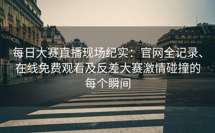 每日大赛直播现场纪实：官网全记录、在线免费观看及反差大赛激情碰撞的每个瞬间