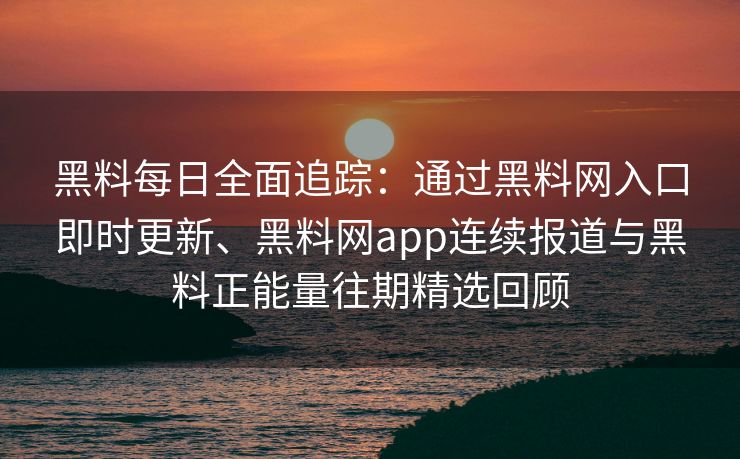 黑料每日全面追踪：通过黑料网入口即时更新、黑料网app连续报道与黑料正能量往期精选回顾
