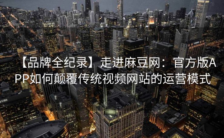 【品牌全纪录】走进麻豆网：官方版APP如何颠覆传统视频网站的运营模式
