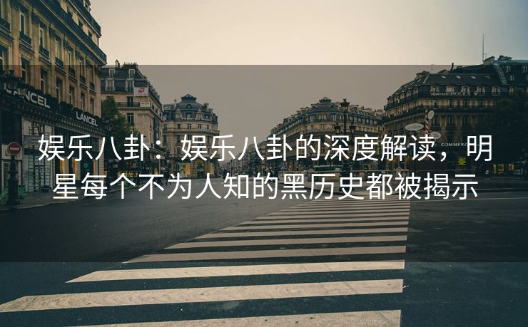 娱乐八卦：娱乐八卦的深度解读，明星每个不为人知的黑历史都被揭示