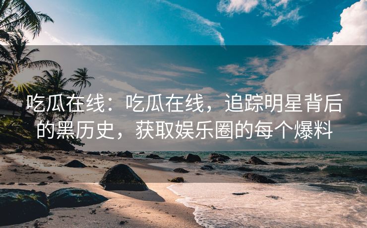 吃瓜在线：吃瓜在线，追踪明星背后的黑历史，获取娱乐圈的每个爆料