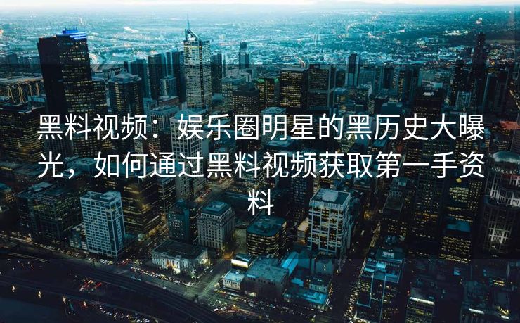 黑料视频：娱乐圈明星的黑历史大曝光，如何通过黑料视频获取第一手资料