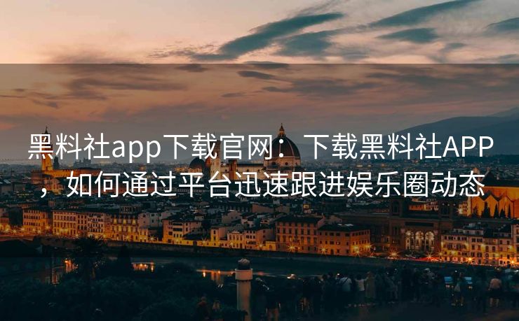 黑料社app下载官网：下载黑料社APP，如何通过平台迅速跟进娱乐圈动态