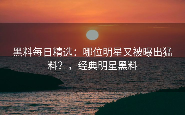 黑料每日精选:哪位明星又被曝出猛料?,经典明星黑料 黑料每日精选:哪位明星又被曝出猛料?,经典明星黑料