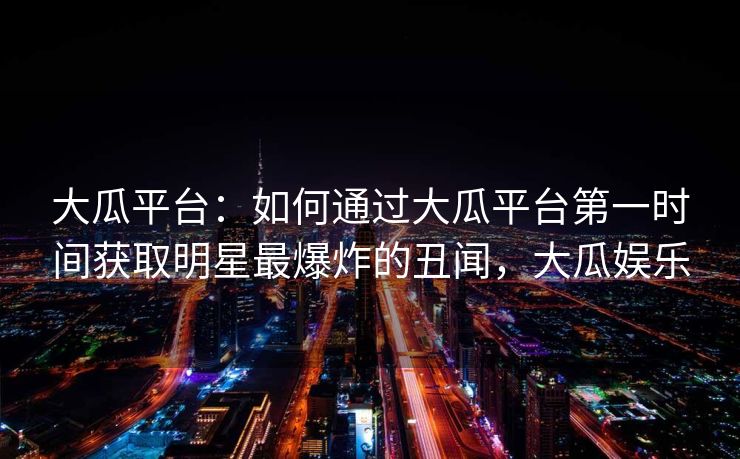 大瓜平台：如何通过大瓜平台第一时间获取明星最爆炸的丑闻，大瓜娱乐