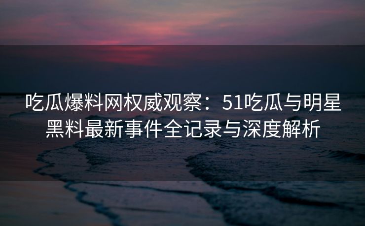 吃瓜爆料网权威观察:51吃瓜与明星黑料最新事件全记录与深度解析 吃瓜爆料网权威观察:51吃瓜与明星黑料最新事件全记录与深度解析