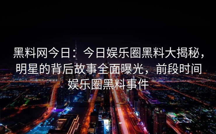 黑料网今日：今日娱乐圈黑料大揭秘，明星的背后故事全面曝光，前段时间娱乐圈黑料事件