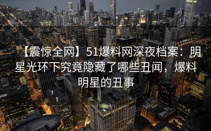 【震惊全网】51爆料网深夜档案：明星光环下究竟隐藏了哪些丑闻，爆料明星的丑事