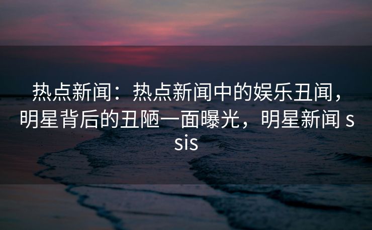 热点新闻：热点新闻中的娱乐丑闻，明星背后的丑陋一面曝光，明星新闻 ssis