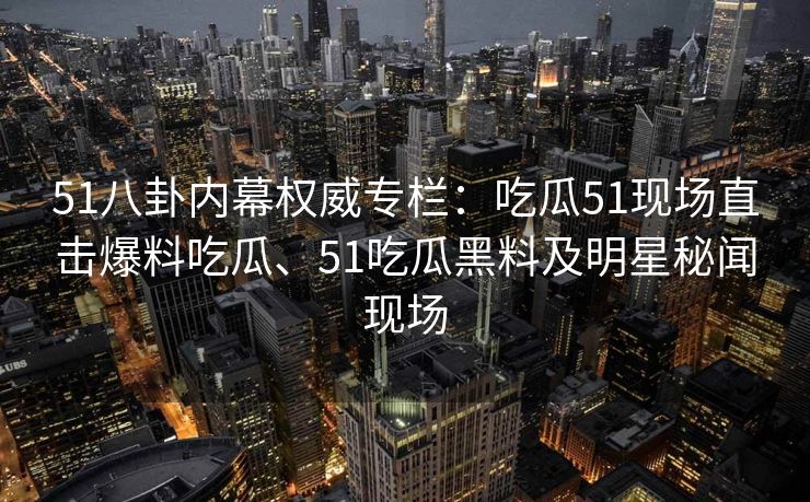51八卦内幕权威专栏:吃瓜51现场直击爆料吃瓜、51吃瓜黑料及明星秘闻现场 51八卦内幕权威专栏:吃瓜51现场直击爆料吃瓜、51吃瓜黑料及明星秘闻现场