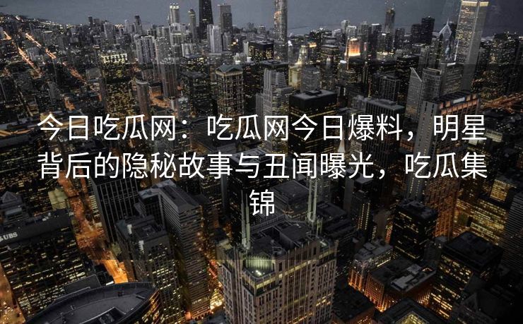 今日吃瓜网：吃瓜网今日爆料，明星背后的隐秘故事与丑闻曝光，吃瓜集锦