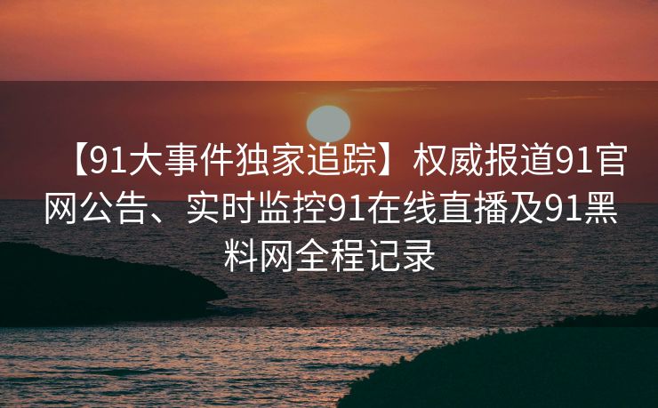 【91大事件独家追踪】权威报道91官网公告、实时监控91在线直播及91黑料网全程记录 【91大事件独家追踪】权威报道91官网公告、实时监控91在线直播及91黑料网全程记录