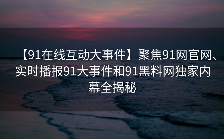 【91在线互动大事件】聚焦91网官网、实时播报91大事件和91黑料网独家内幕全揭秘 【91在线互动大事件】聚焦91网官网、实时播报91大事件和91黑料网独家内幕全揭秘