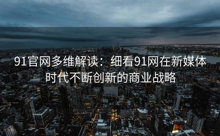 91官网多维解读：细看91网在新媒体时代不断创新的商业战略