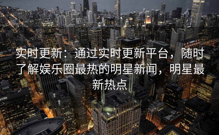 实时更新:通过实时更新平台,随时了解娱乐圈最热的明星新闻,明星最新热点 实时更新:通过实时更新平台,随时了解娱乐圈最热的明星新闻,明星最新热点