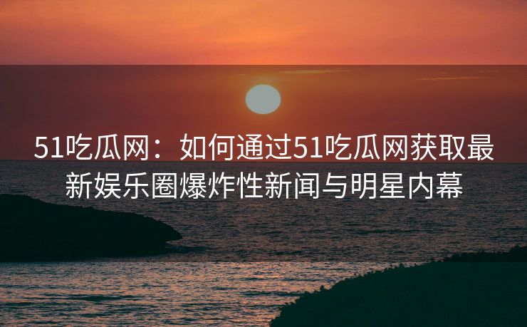 51吃瓜网：如何通过51吃瓜网获取最新娱乐圈爆炸性新闻与明星内幕