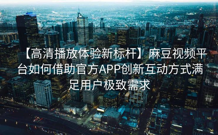 【高清播放体验新标杆】麻豆视频平台如何借助官方APP创新互动方式满足用户极致需求