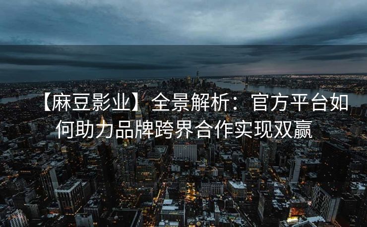 【麻豆影业】全景解析:官方平台如何助力品牌跨界合作实现双赢 【麻豆影业】全景解析:官方平台如何助力品牌跨界合作实现双赢