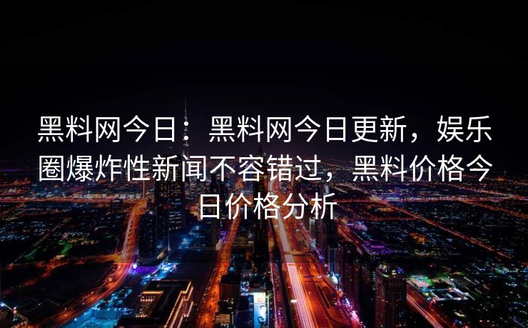 黑料网今日：黑料网今日更新，娱乐圈爆炸性新闻不容错过，黑料价格今日价格分析