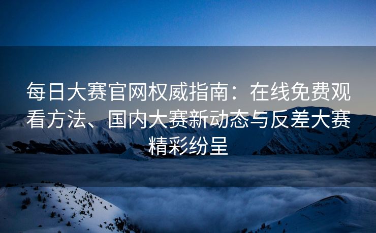 每日大赛官网权威指南：在线免费观看方法、国内大赛新动态与反差大赛精彩纷呈