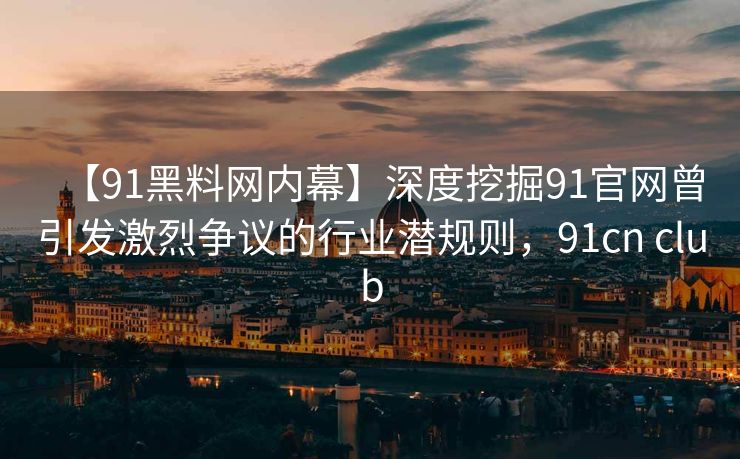 【91黑料网内幕】深度挖掘91官网曾引发激烈争议的行业潜规则,91cn club 【91黑料网内幕】深度挖掘91官网曾引发激烈争议的行业潜规则,91cn club
