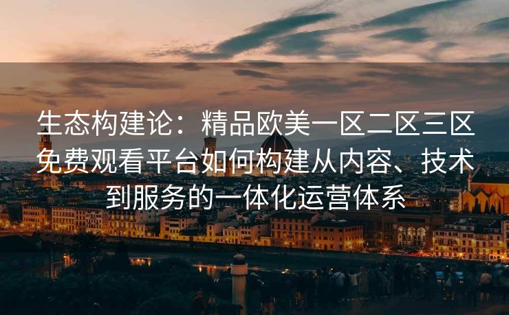 生态构建论：精品欧美一区二区三区免费观看平台如何构建从内容、技术到服务的一体化运营体系