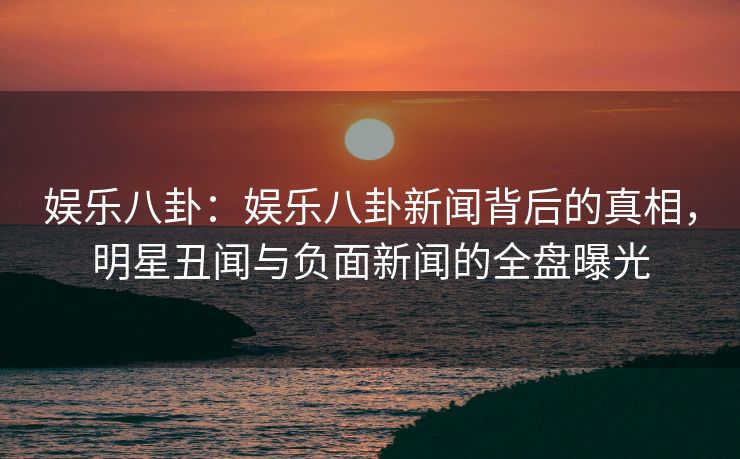 娱乐八卦：娱乐八卦新闻背后的真相，明星丑闻与负面新闻的全盘曝光